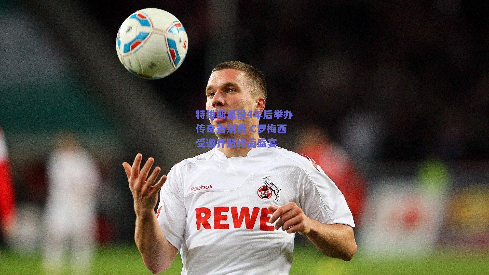 特维斯退役4年后举办传奇告别赛 C罗梅西受邀齐聚绿茵盛宴